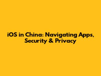 iOS in China: Navigating Apps, Security & Privacy