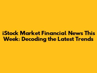 iStock Market Financial News This Week: Decoding the Latest Trends