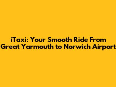 iTaxi: Your Smooth Ride From Great Yarmouth to Norwich Airport