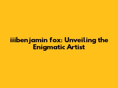 iiibenjamin fox: Unveiling the Enigmatic Artist