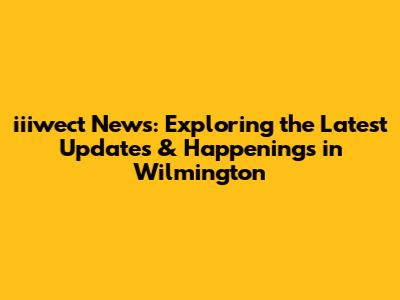 iiiwect News: Exploring the Latest Updates & Happenings in Wilmington