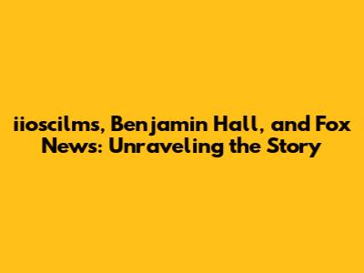 iioscilms, Benjamin Hall, and Fox News: Unraveling the Story
