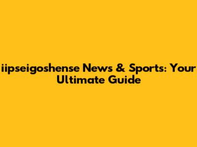 iipseigoshense News & Sports: Your Ultimate Guide