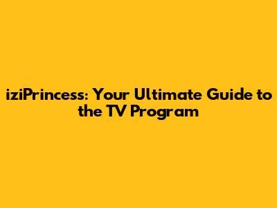 iziPrincess: Your Ultimate Guide to the TV Program